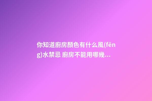 你知道廚房顏色有什么風(fēng)水禁忌 廚房不能用哪幾種顏色